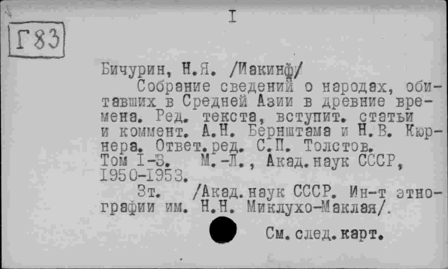 ﻿Бичурин, Н.Я. /Иакинф/
Собрание сведении о народах, обитавших в Средней Азии в древние времена. Ред. текста, вступит, статьи и коммент. А.Н. Бернштама и И. В. Кюр-нера. Ответ.ред. С.П. Толстов. Том 1-3.	М.-Л., Акад, наук СССР,
1950-1953.
Зт. /Акад, наук СССР. Ин-т этнографии им. Н.Н. Миклухо-Маклая/.
См. след. карт.